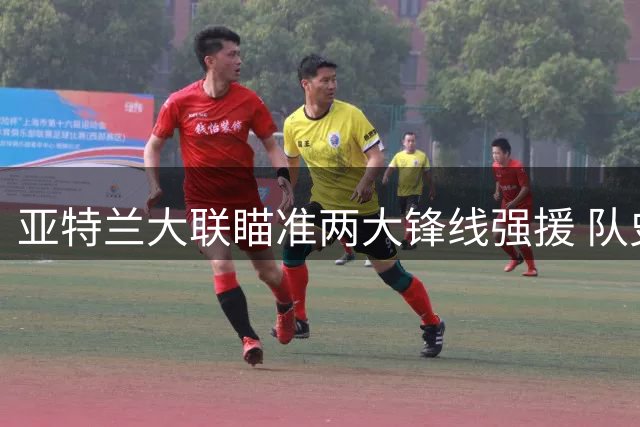 亚特兰大联瞄准两大锋线强援 队史标王转会倒计时